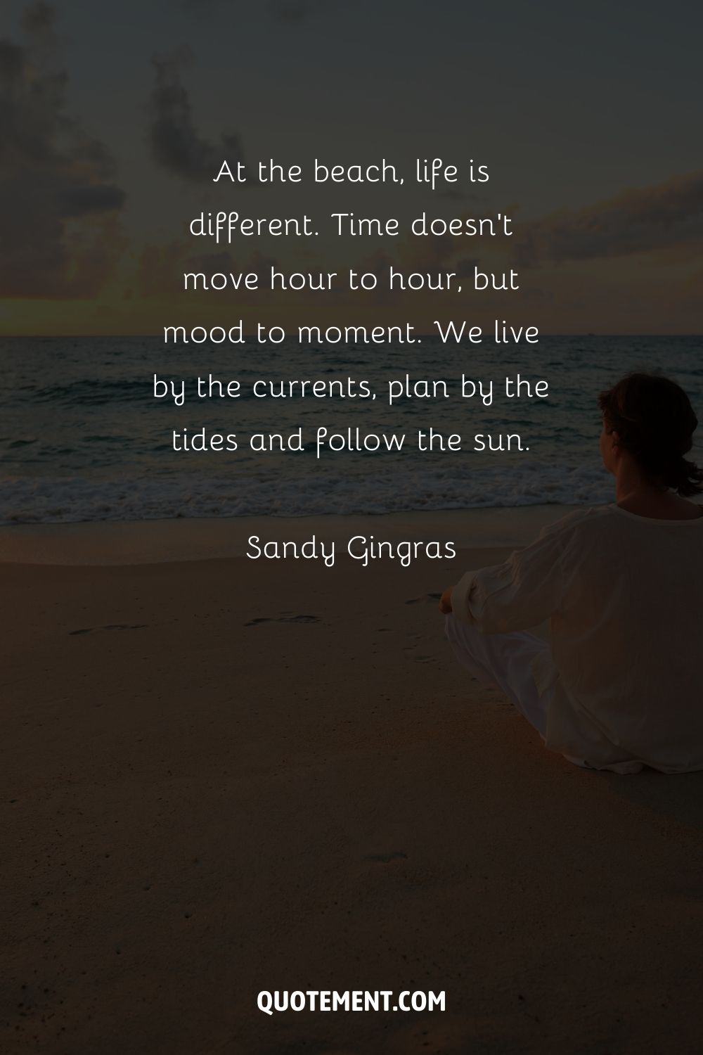At the beach, life is different. Time doesn’t move hour to hour, but mood to moment. We live by the currents, plan by the tides and follow the sun. – Sandy Gingras