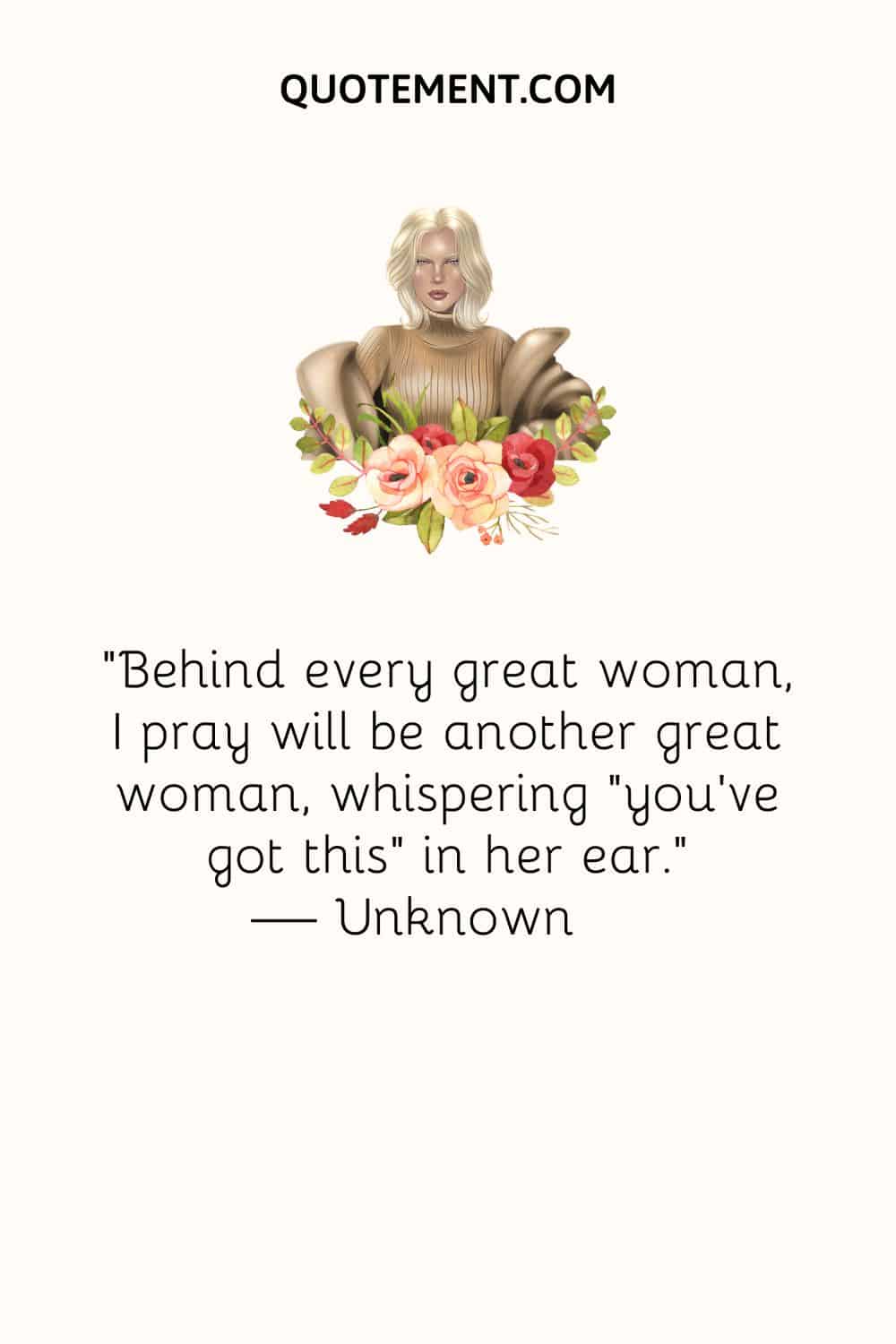 Behind every great woman, I pray will be another great woman, whispering “you’ve got this” in her ear.
