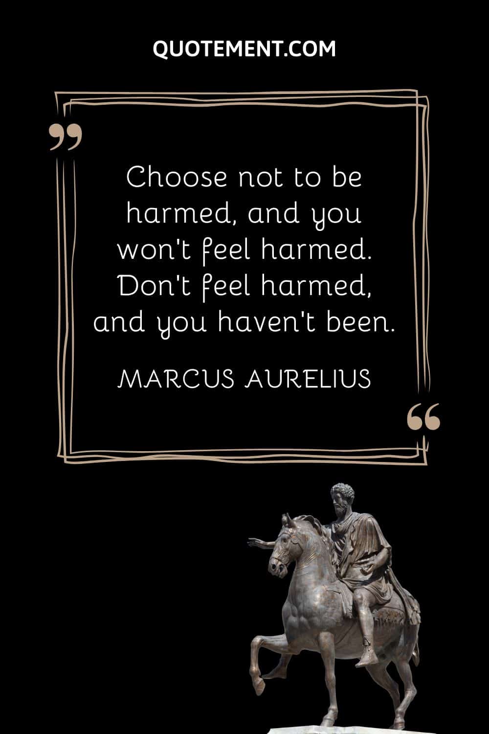 “Choose not to be harmed, and you won’t feel harmed. Don’t feel harmed, and you haven’t been.” — Marcus Aurelius