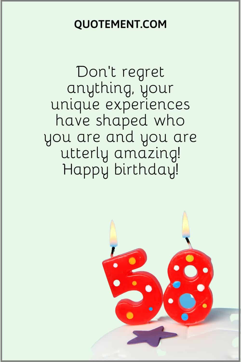 “Don’t regret anything, your unique experiences have shaped who you are and you are utterly amazing! Happy birthday!”