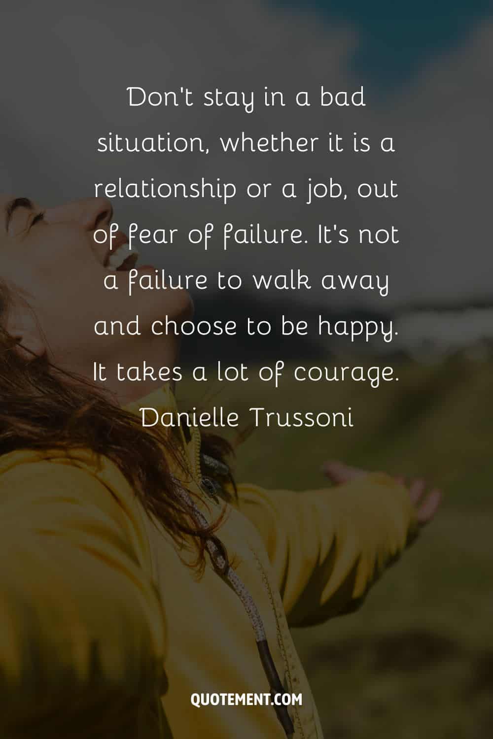 Don't stay in a bad situation, whether it is a relationship or a job, out of fear of failure. It's not a failure to walk away and choose to be happy. It takes a lot of courage.