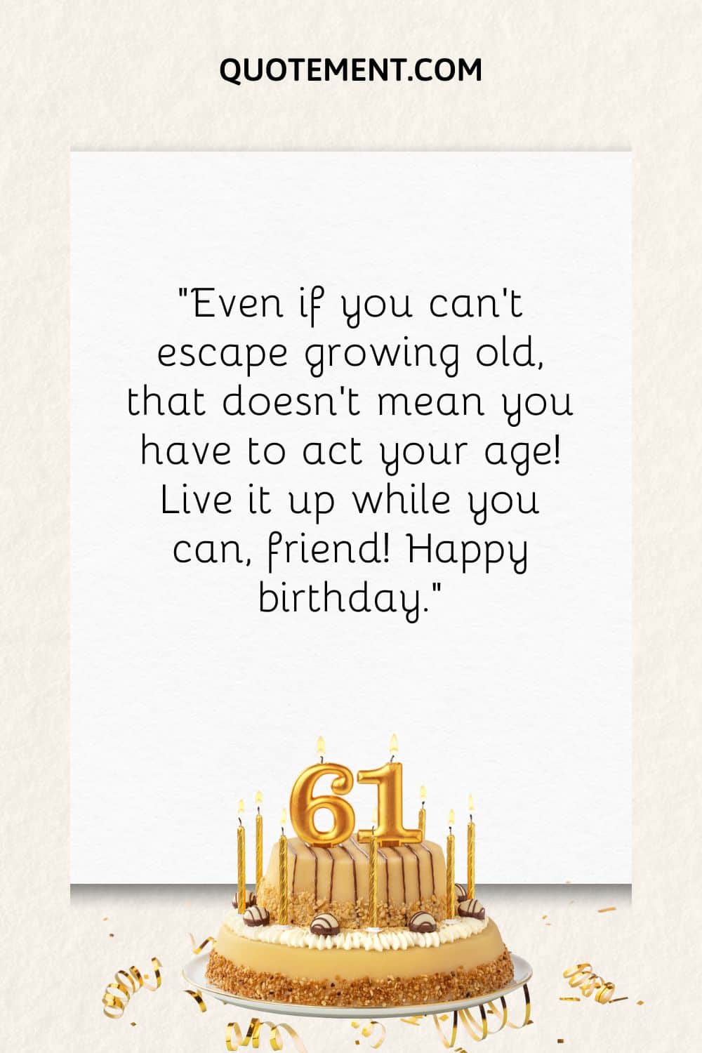 “Even if you can’t escape growing old, that doesn’t mean you have to act your age! Live it up while you can, friend! Happy birthday.”