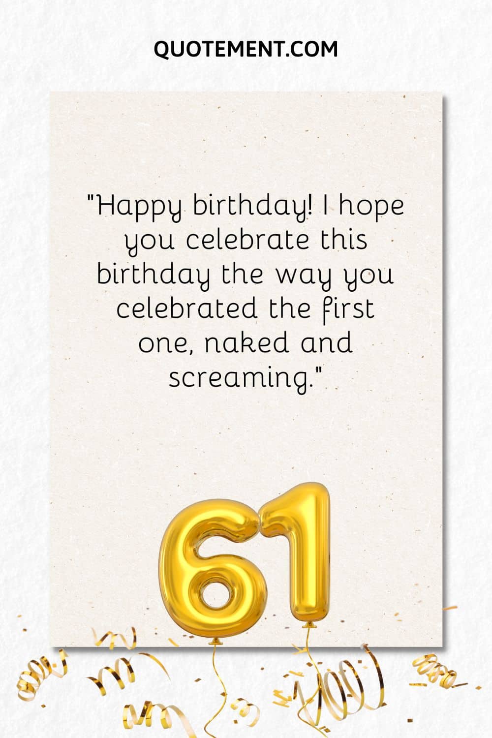 “Happy birthday! I hope you celebrate this birthday the way you celebrated the first one, naked and screaming.”