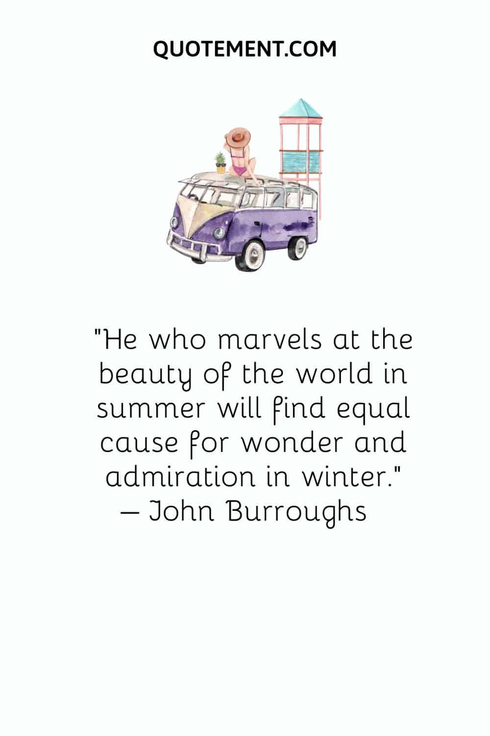 He who marvels at the beauty of the world in summer will find equal cause for wonder and admiration in winter. – John Burroughs