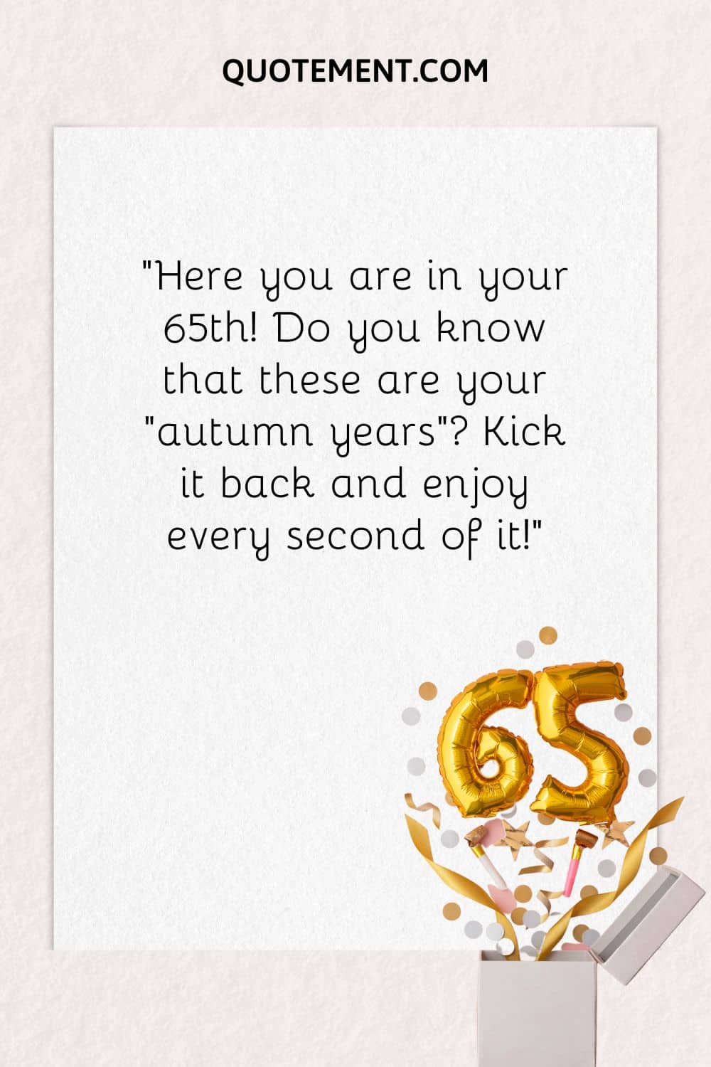 “Here you are in your 65th! Do you know that these are your “autumn years” Kick it back and enjoy every second of it!”