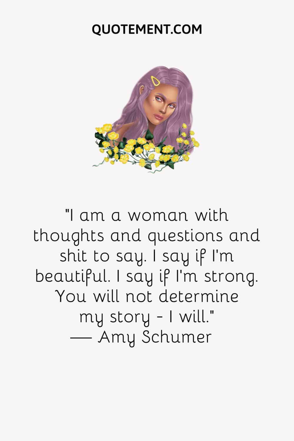 I am a woman with thoughts and questions and shit to say. I say if I'm beautiful. I say if I'm strong. You will not determine my story
