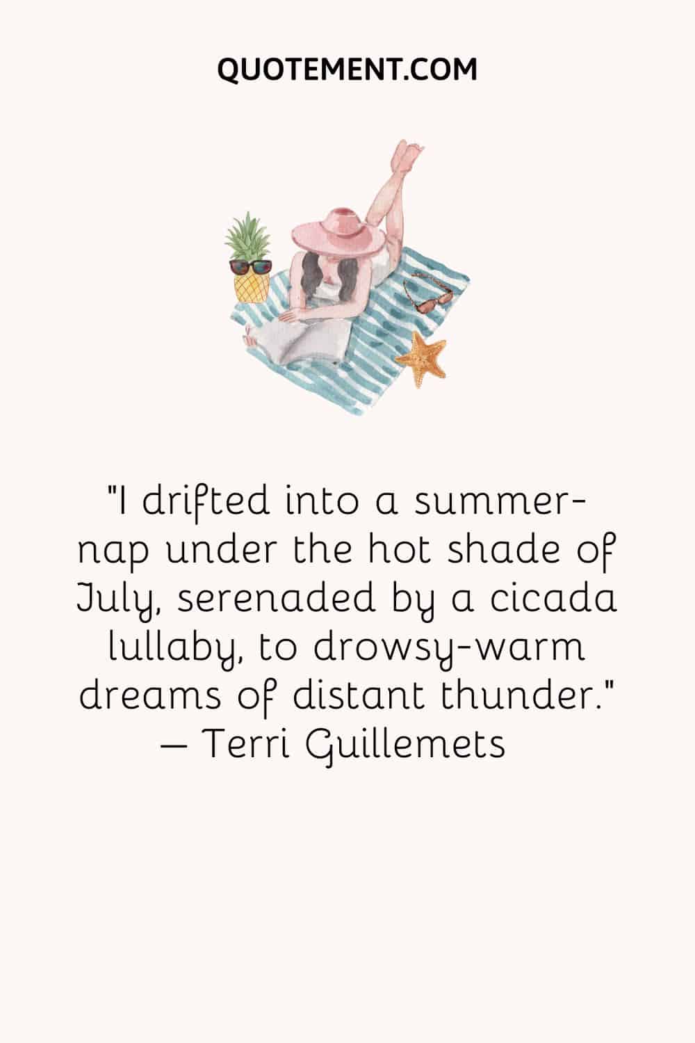I drifted into a summer-nap under the hot shade of July, serenaded by a cicada lullaby, to drowsy-warm dreams of distant thunder. – Terri Guillemets