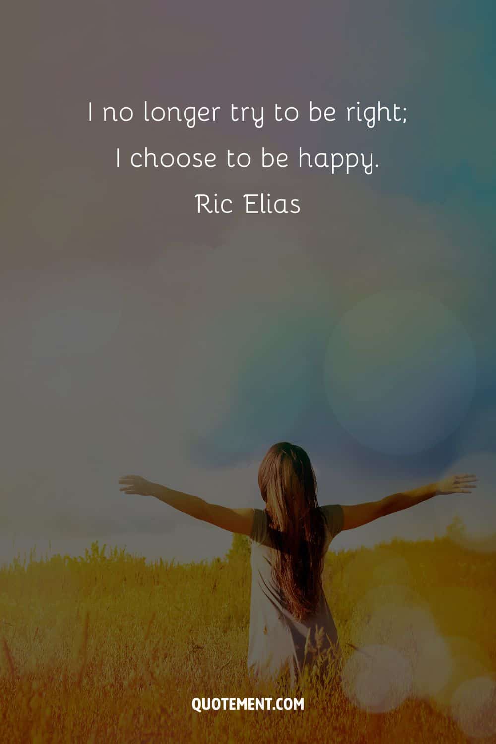 I no longer try to be right; I choose to be happy. – Ric Elias.