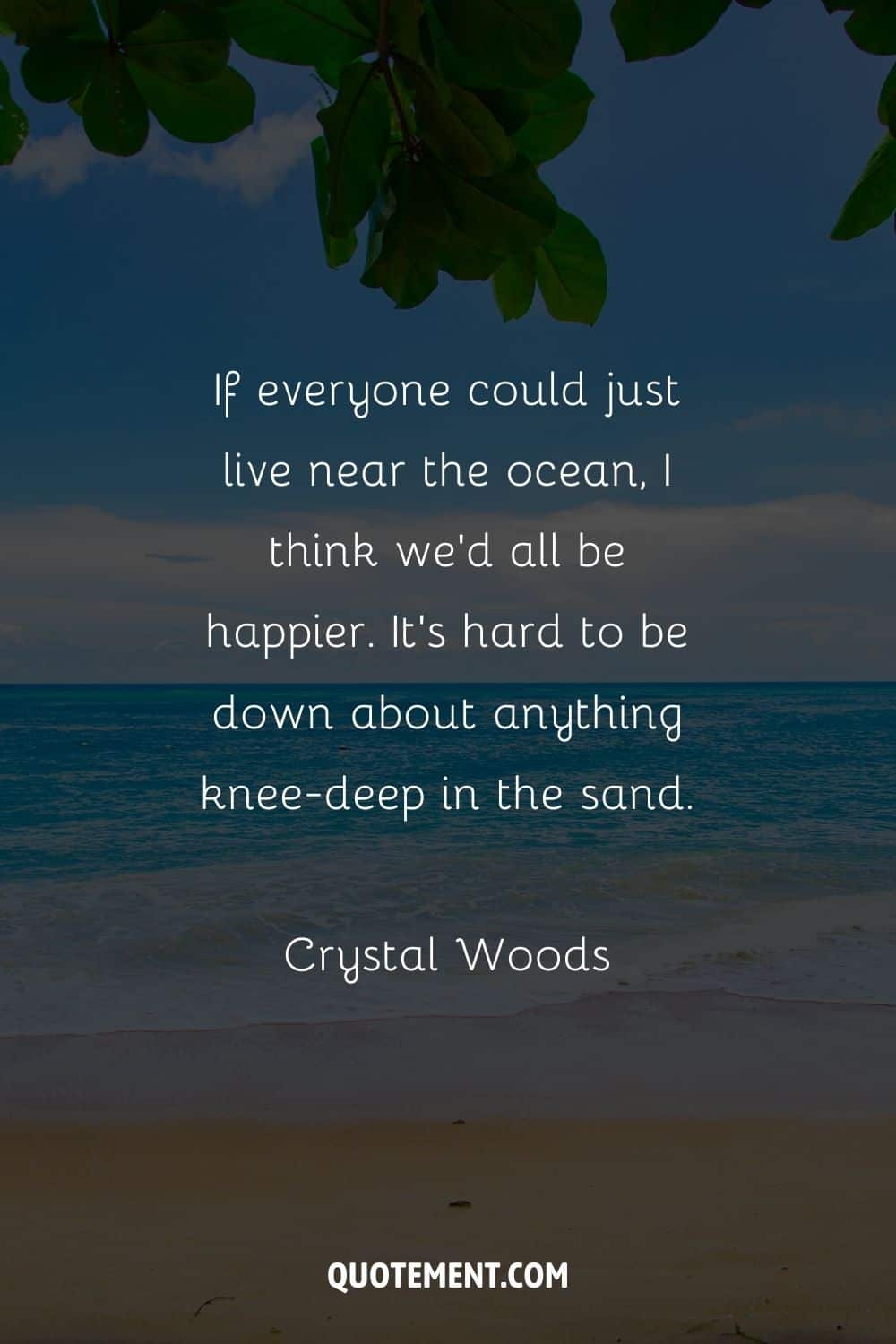 If everyone could just live near the ocean, I think we’d all be happier. It’s hard to be down about anything knee-deep in the sand. – Crystal Woods