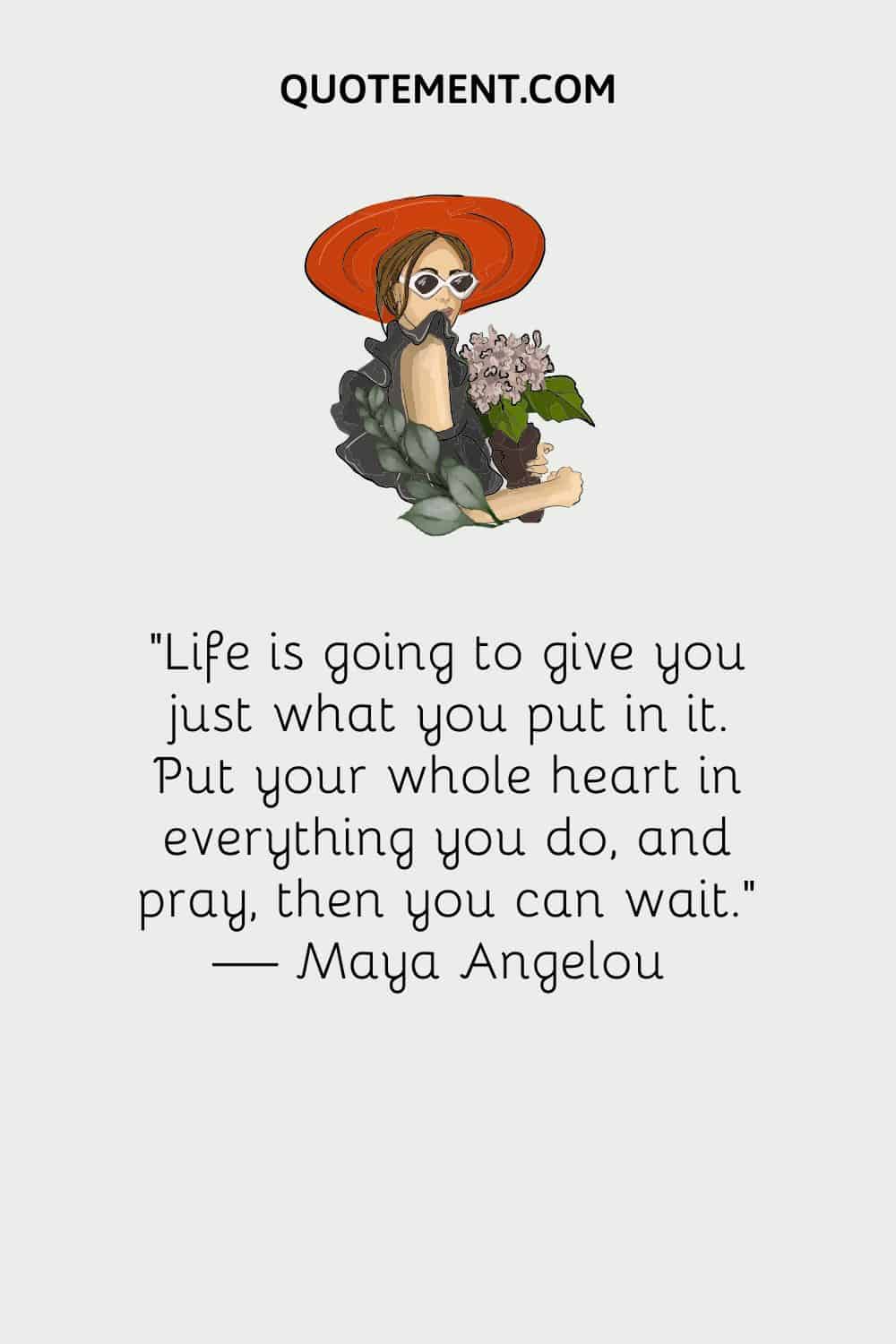 Life is going to give you just what you put in it. Put your whole heart in everything you do, and pray, then you can wait