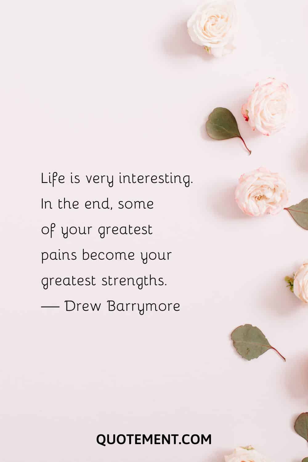 Life is very interesting. In the end, some of your greatest pains become your greatest strengths