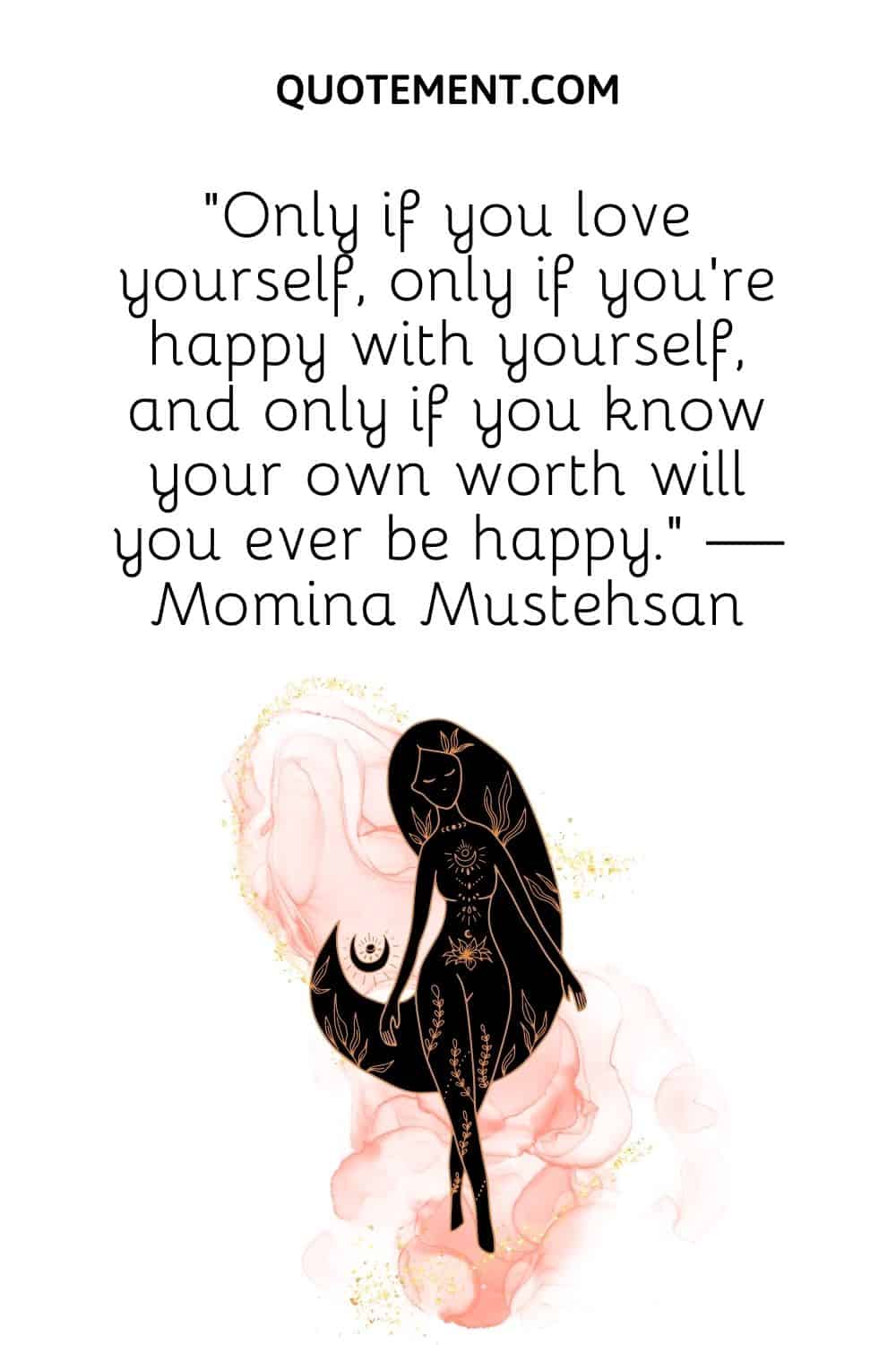 Only if you love yourself, only if you’re happy with yourself, and only if you know your own worth will you ever be happy