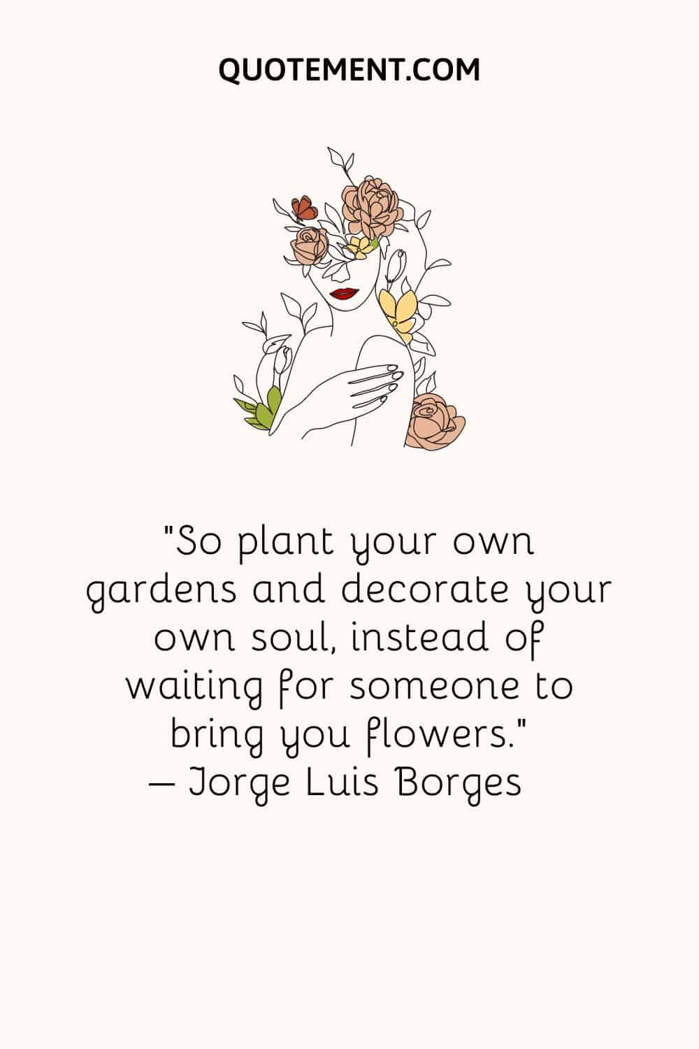 So plant your own gardens and decorate your own soul, instead of waiting for someone to bring you flowers