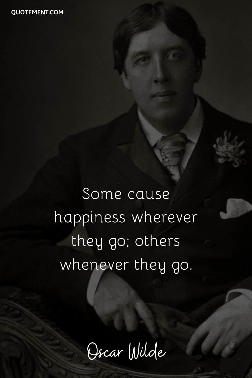 Some cause happiness wherever they go; others whenever they go