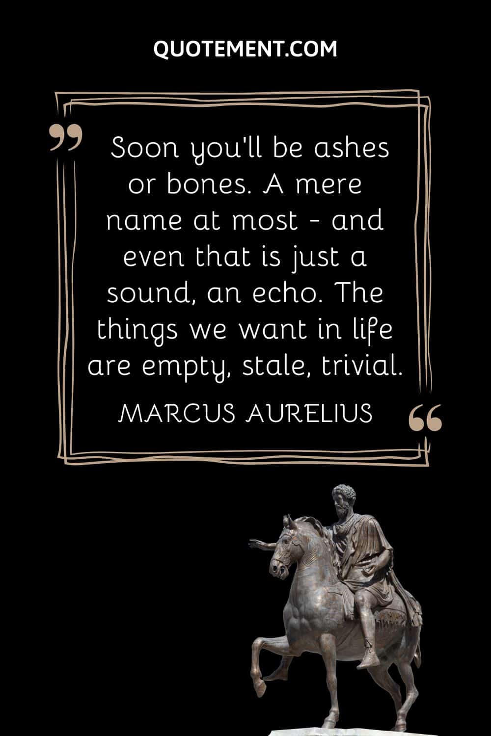 “Soon you'll be ashes or bones. A mere name at most - and even that is just a sound, an echo. The things we want in life are empty, stale, trivial.” — Marcus Aurelius