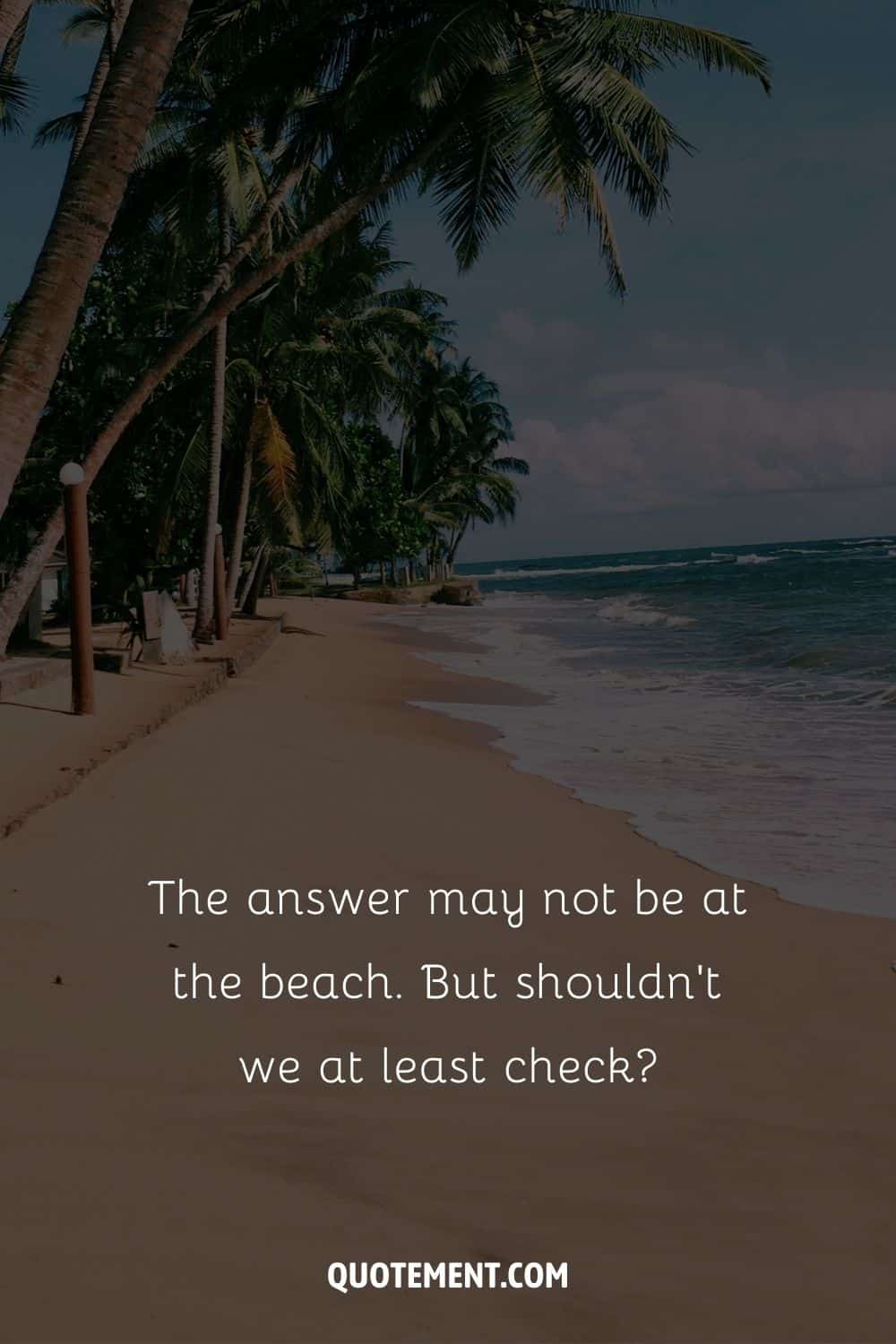 The answer may not be at the beach. But shouldn’t we at least check – Unknown