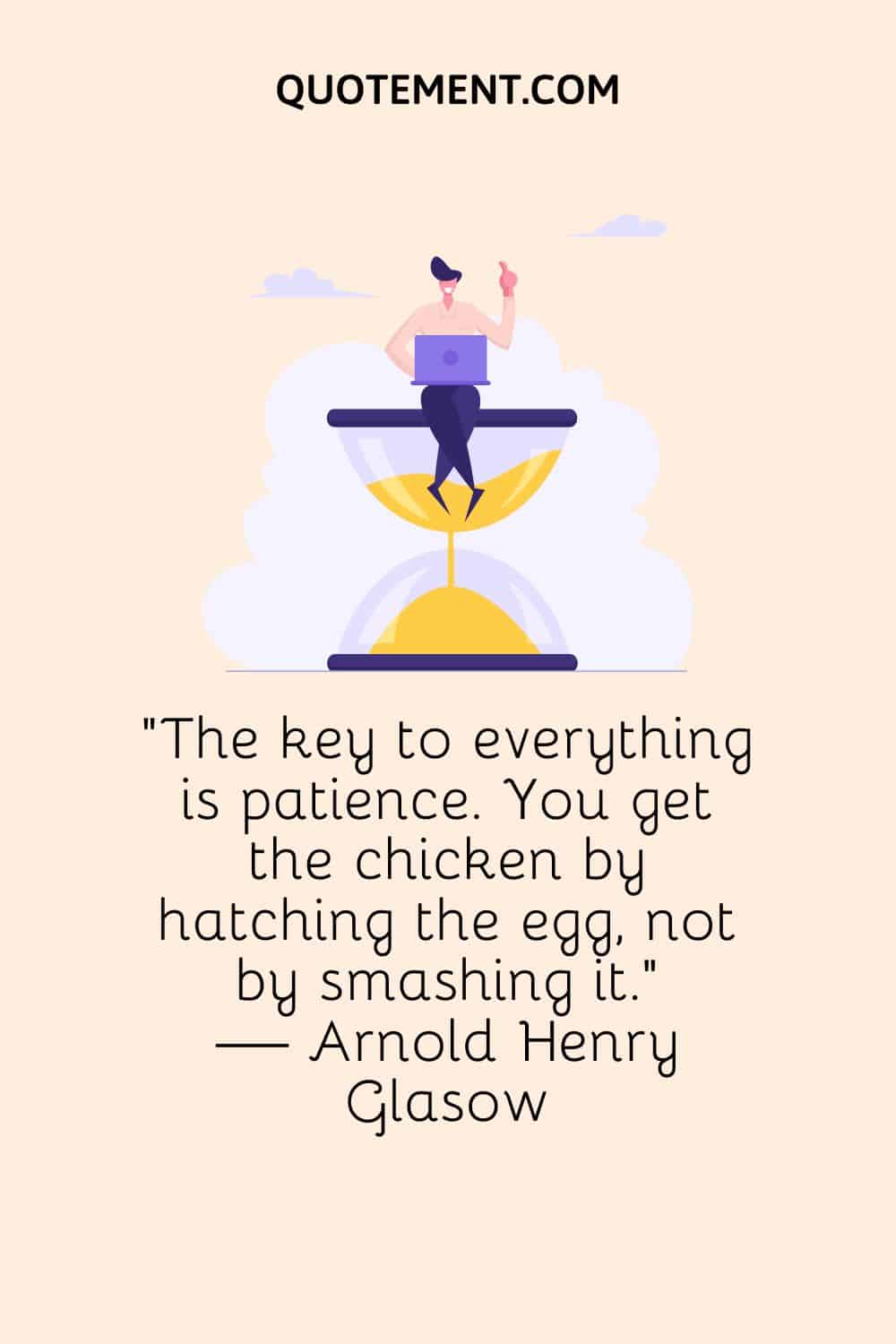 The key to everything is patience. You get the chicken by hatching the egg, not by smashing it