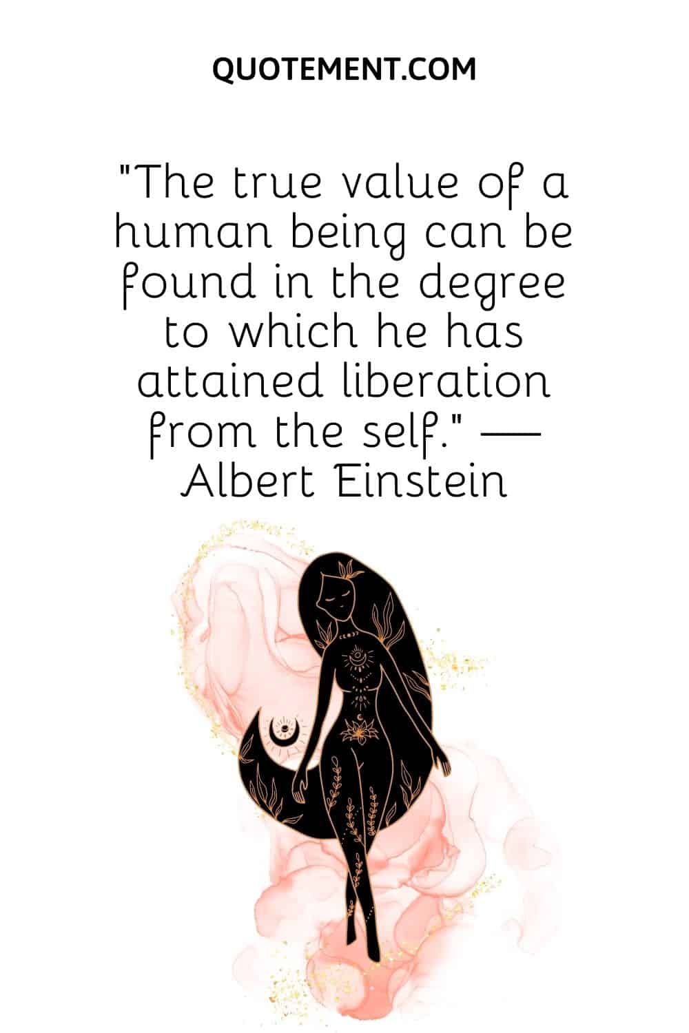 The true value of a human being can be found in the degree to which he has attained liberation from the self