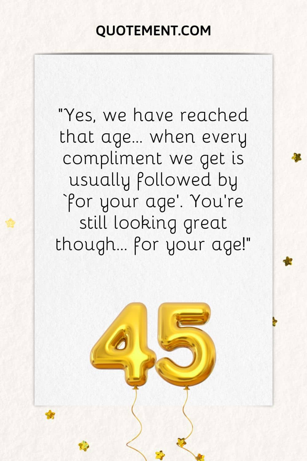 “Yes, we have reached that age… when every compliment we get is usually followed by ‘for your age’. You’re still looking great though… for your age!”