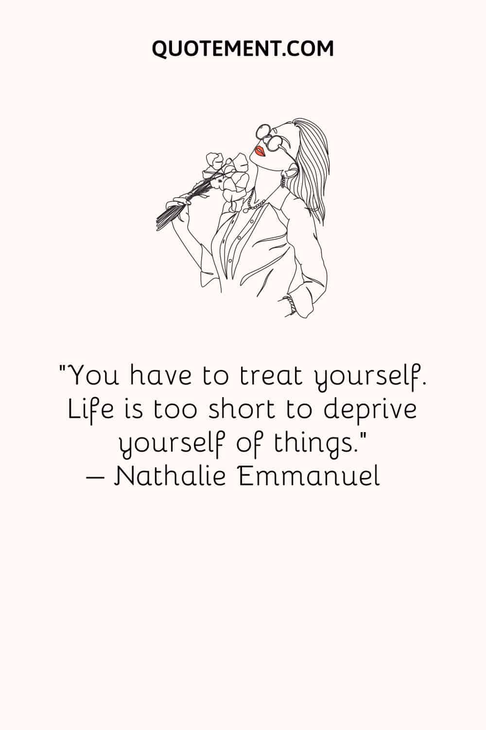 You have to treat yourself. Life is too short to deprive yourself of things