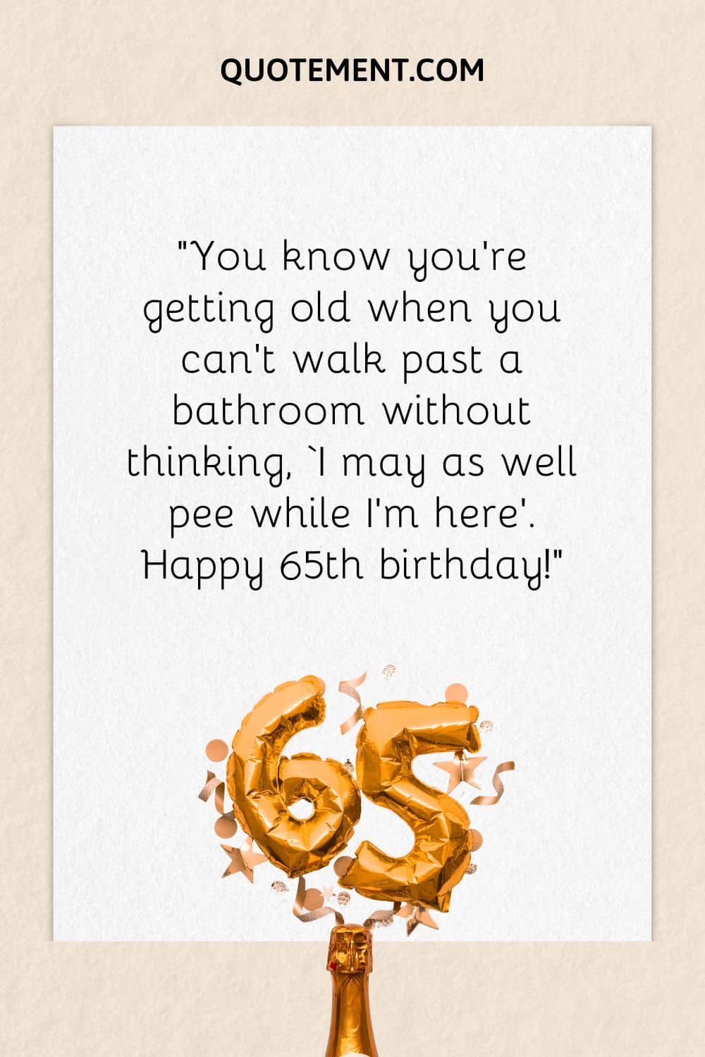 “You know you’re getting old when you can’t walk past a bathroom without thinking, ‘I may as well pee while I’m here’. Happy 65th birthday!”