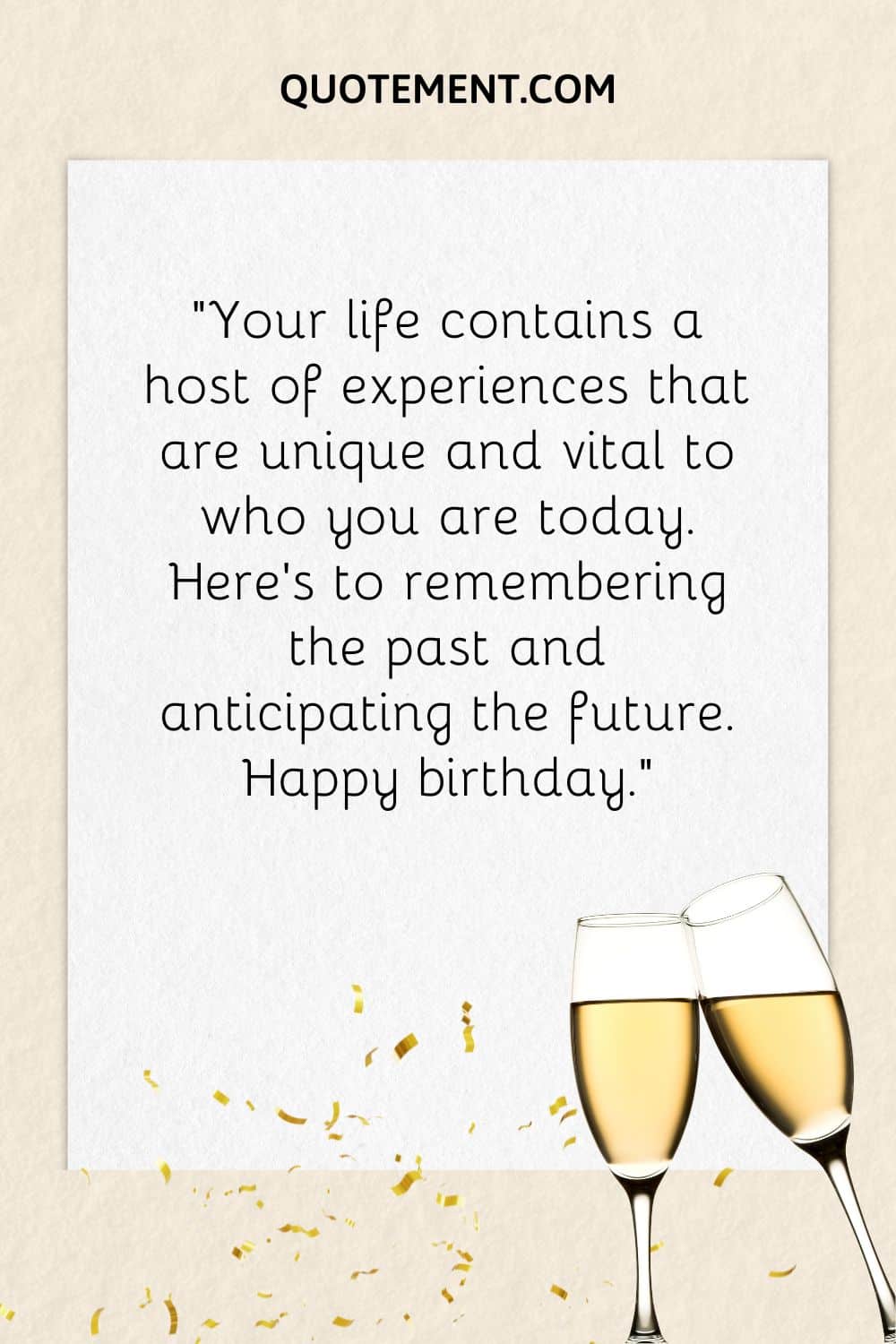 "Tu vida contiene un sinfín de experiencias que son únicas y vitales para lo que eres hoy. Brindo por recordar el pasado y anticipar el futuro. Feliz cumpleaños".