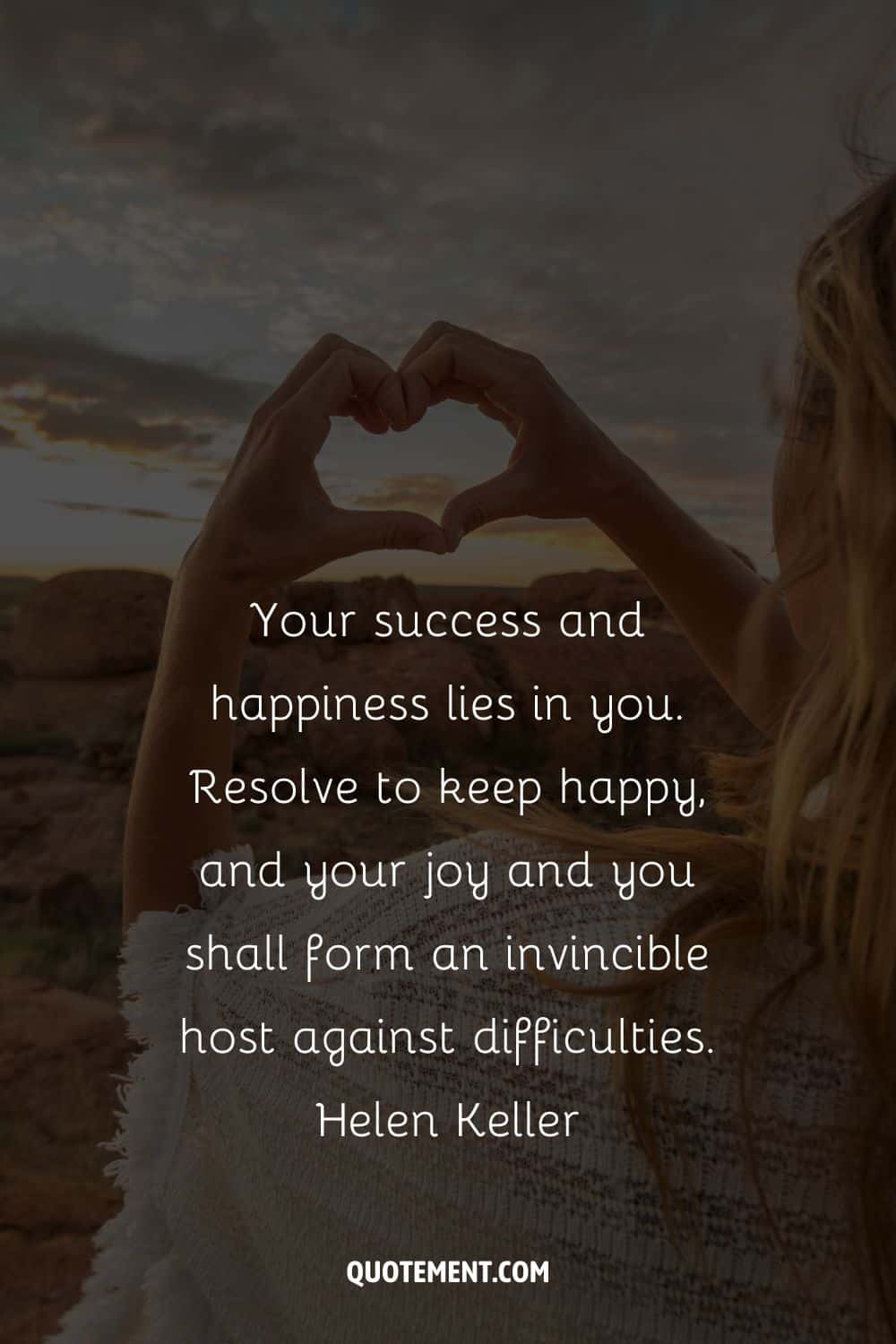 Your success and happiness lies in you. Resolve to keep happy, and your joy and you shall form an invincible host against difficulties.