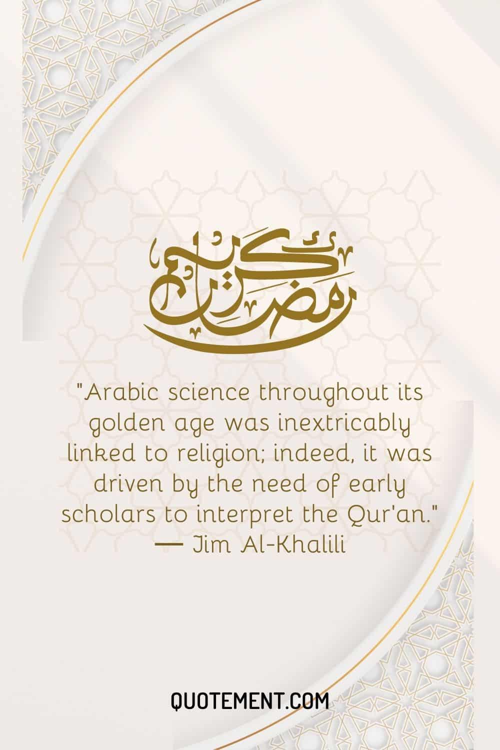 A lo largo de su edad de oro, la ciencia árabe estuvo indisolublemente ligada a la religión; de hecho, se vio impulsada por la necesidad de los primeros eruditos de interpretar el Corán