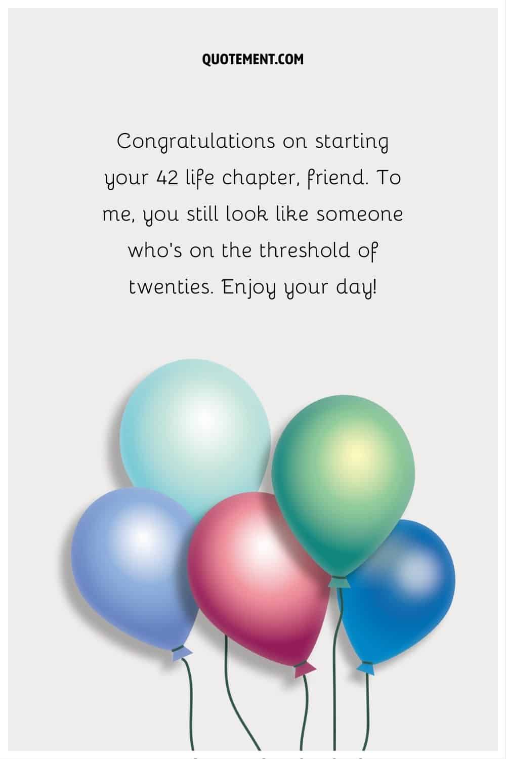 “Congratulations on starting your 42 life chapter, friend. To me, you still look like someone who’s on the threshold of twenties. Enjoy your day!”