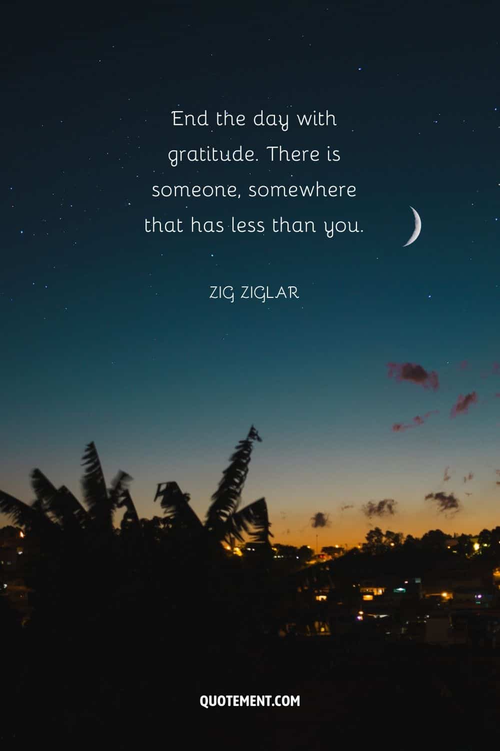 End the day with gratitude. There is someone, somewhere that has less than you