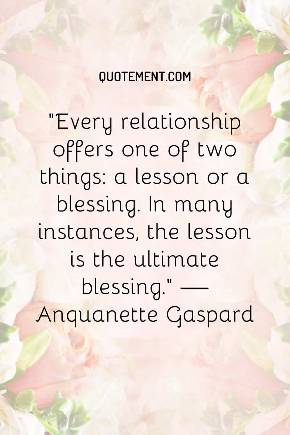 Every relationship offers one of two things a lesson or a blessing. In many instances, the lesson is the ultimate blessing