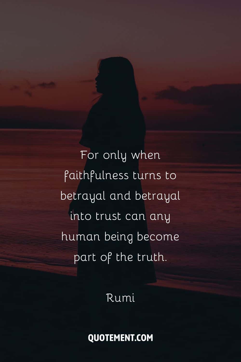“For only when faithfulness turns to betrayal and betrayal into trust can any human being become part of the truth.” — Rumi