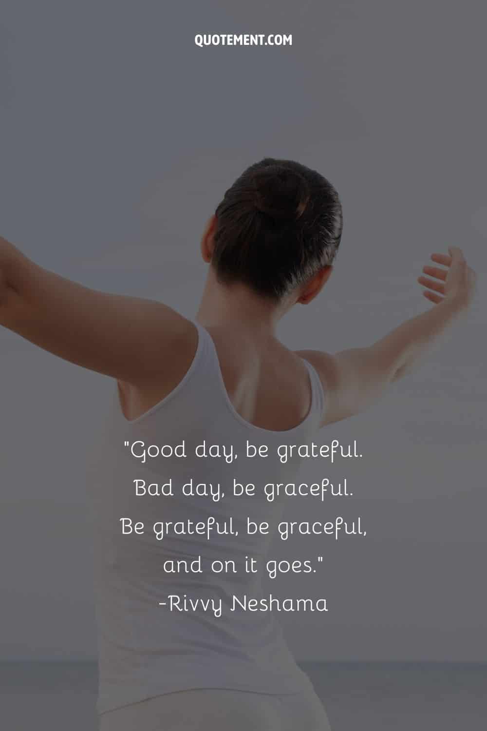 Good day, be grateful. Bad day, be graceful. Be grateful, be graceful, and on it goes