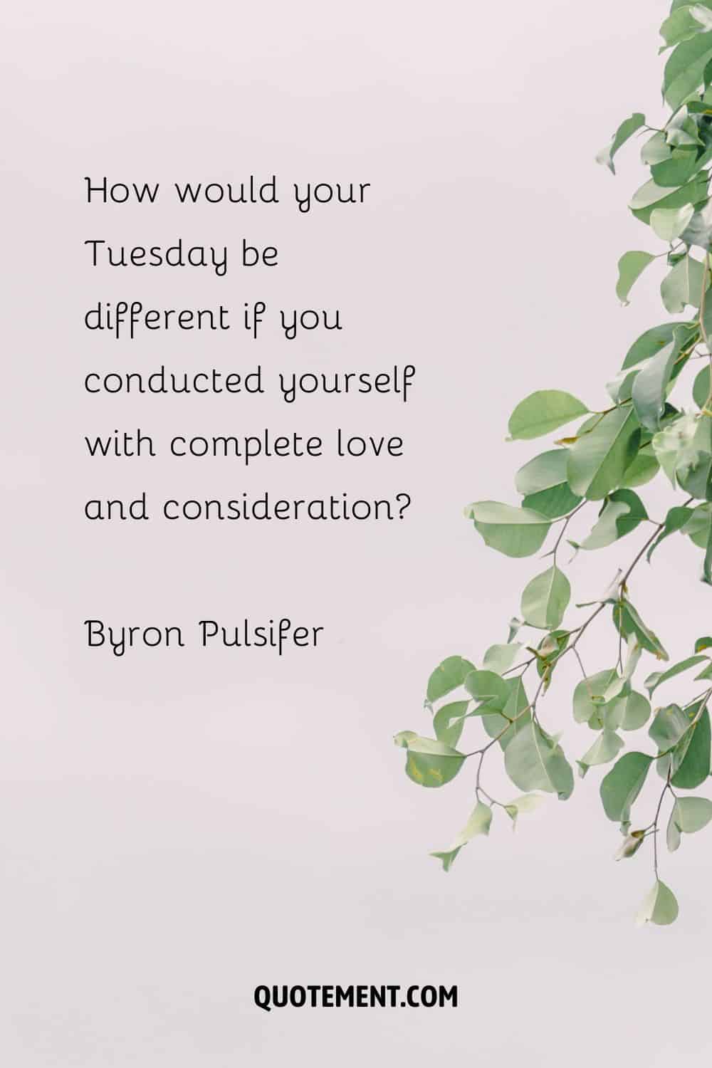 “How would your Tuesday be different if you conducted yourself with complete love and consideration” — Byron Pulsifer