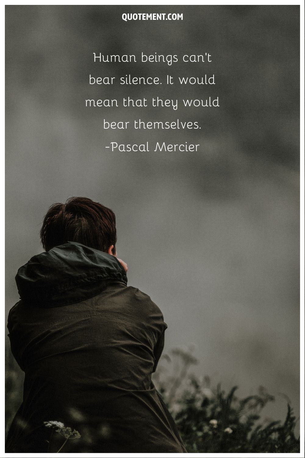 “Human beings can't bear silence. It would mean that they would bear themselves.” ― Pascal Mercier, Night Train to Lisbon