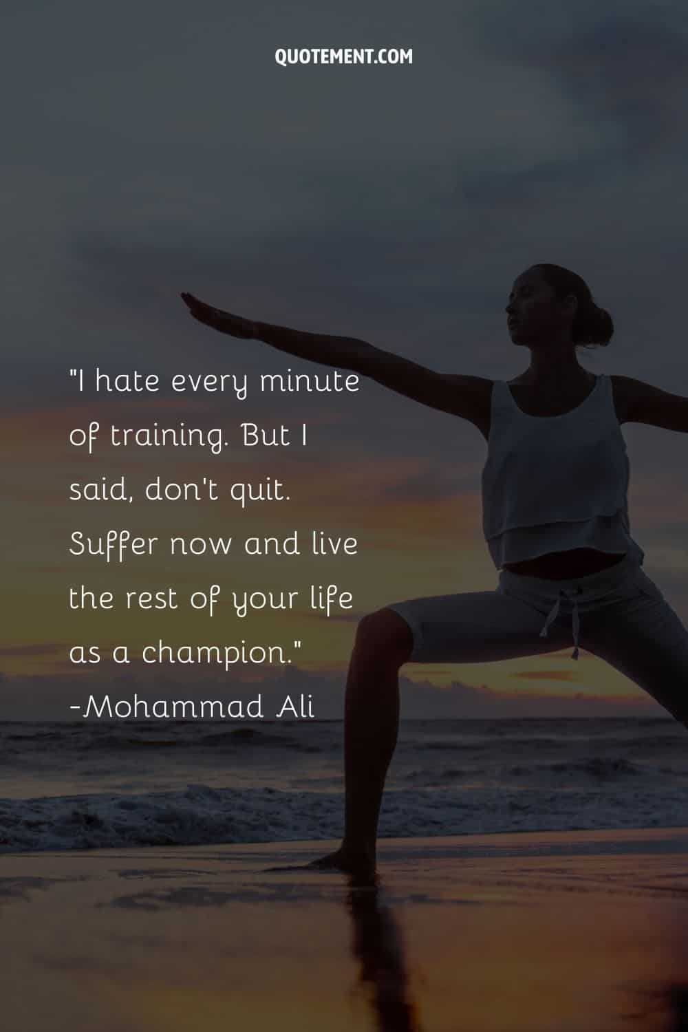 I hate every minute of training. But I said, don’t quit. Suffer now and live the rest of your life as a champion