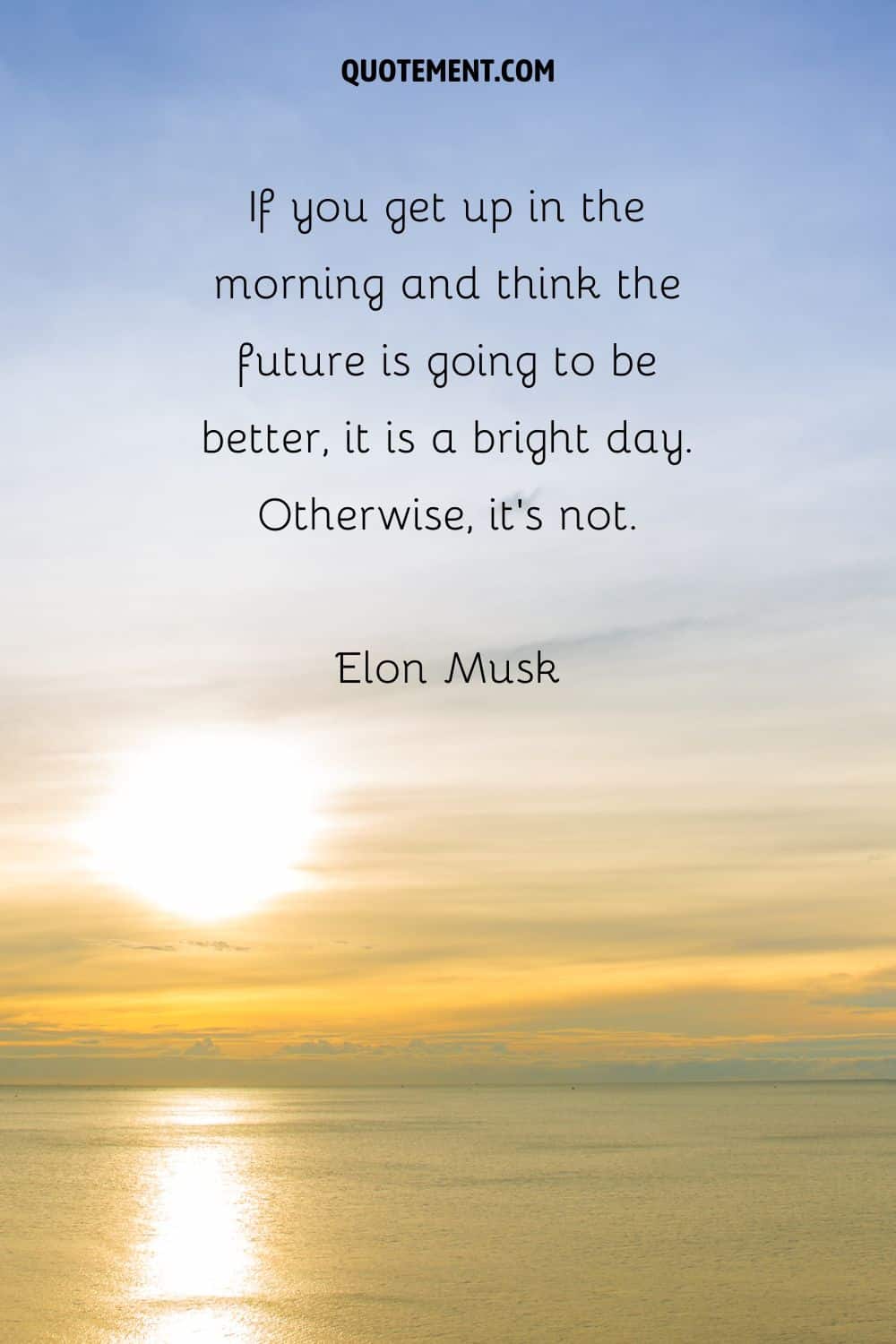 “If you get up in the morning and think the future is going to be better, it is a bright day. Otherwise, it’s not.” — Elon Musk