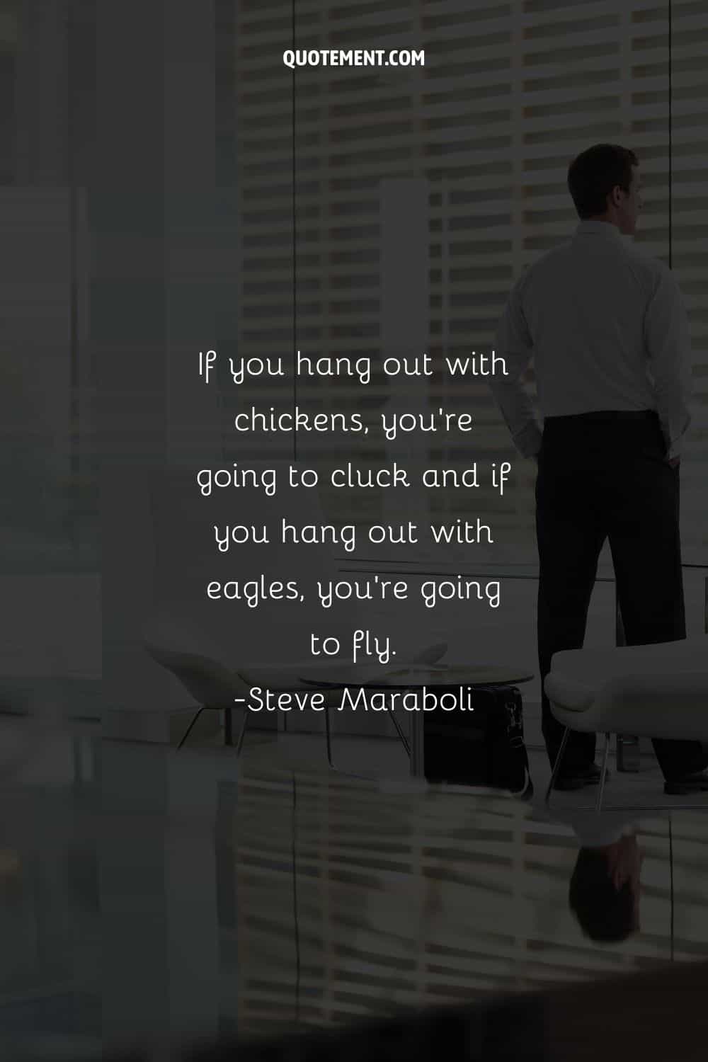 If you hang out with chickens, you're going to cluck and if you hang out with eagles, you're going to fly