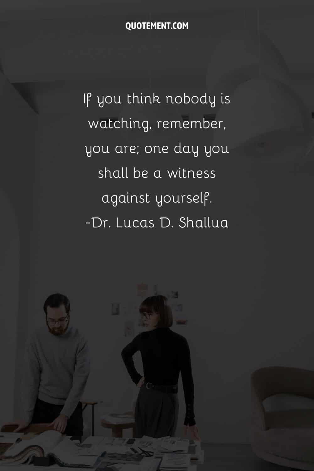 If you think nobody is watching, remember, you are; one day you shall be a witness against yourself