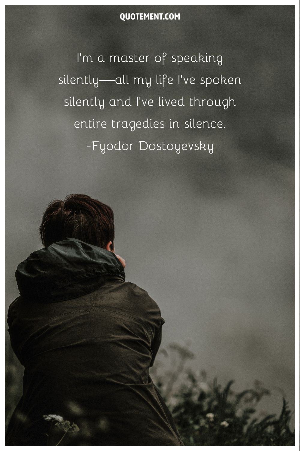 “I'm a master of speaking silently—all my life I've spoken silently and I've lived through entire tragedies in silence.” ― Fyodor Dostoyevsky, The Gentle Spirit