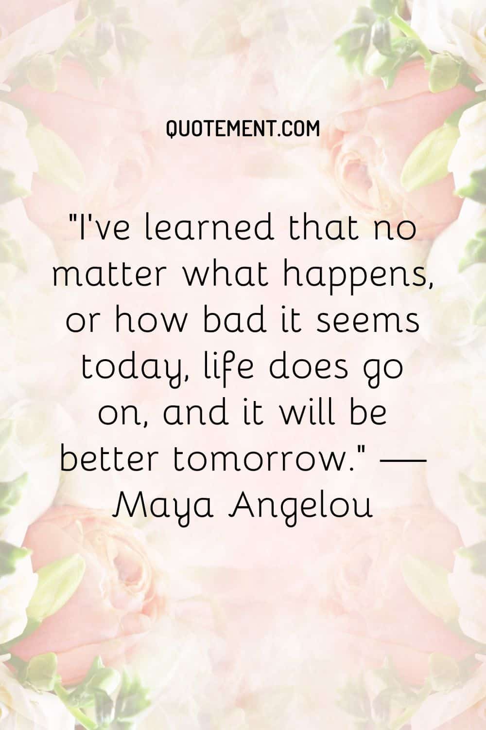 I’ve learned that no matter what happens, or how bad it seems today, life does go on, and it will be better tomorrow