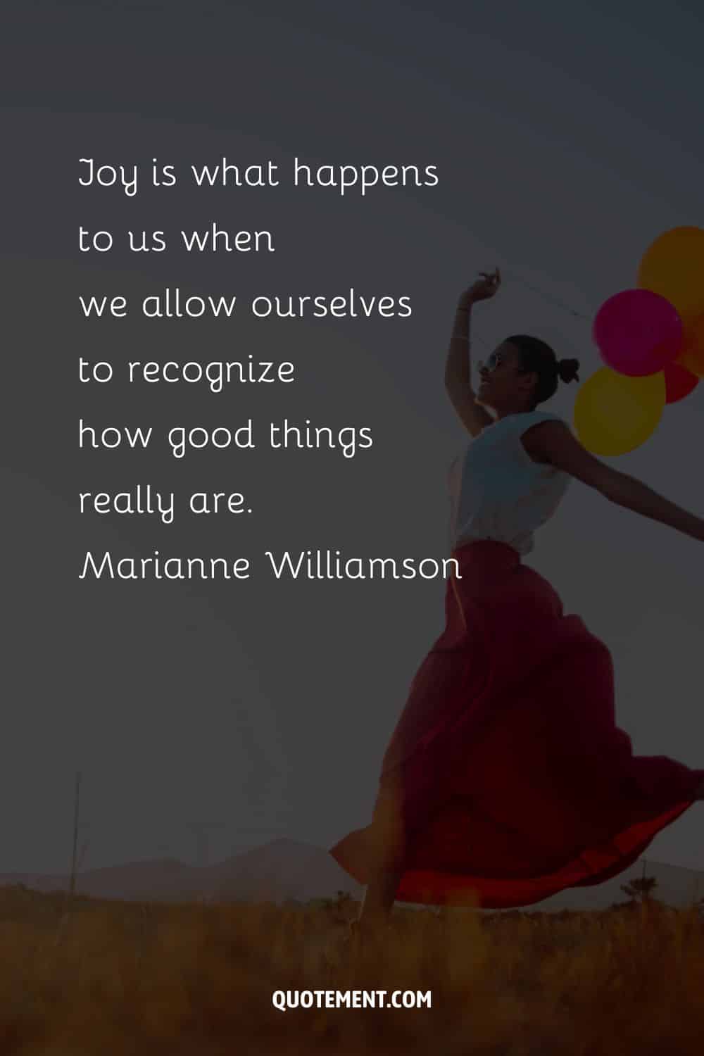 Joy is what happens to us when we allow ourselves to recognize how good things really are
