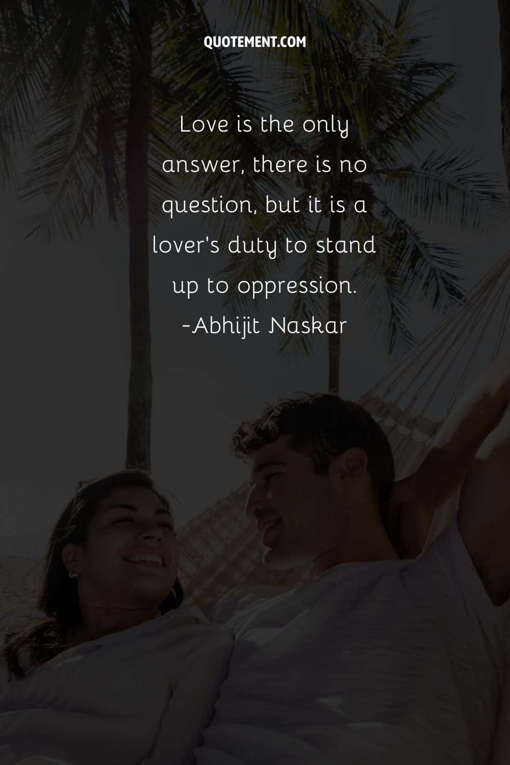 Love is the only answer, there is no question, but it is a lover's duty to stand up to oppression