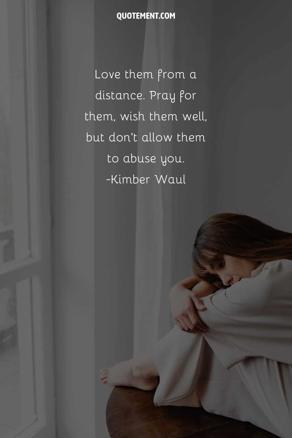 Love them from a distance. Pray for them, wish them well, but don’t allow them to abuse you