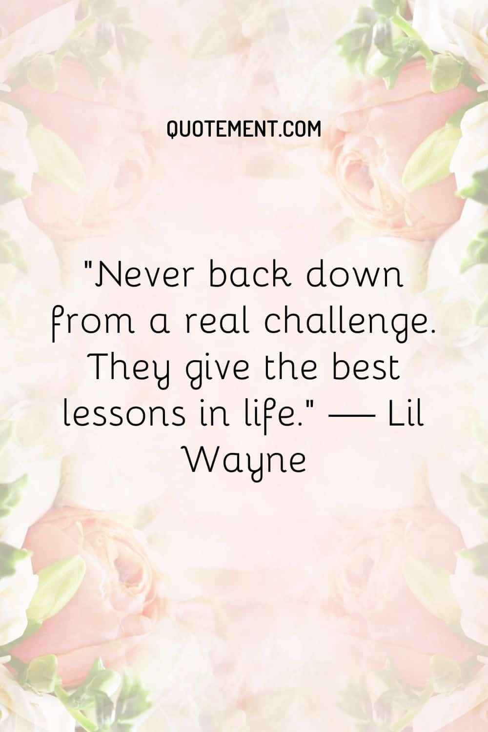 Never back down from a real challenge. They give the best lessons in life