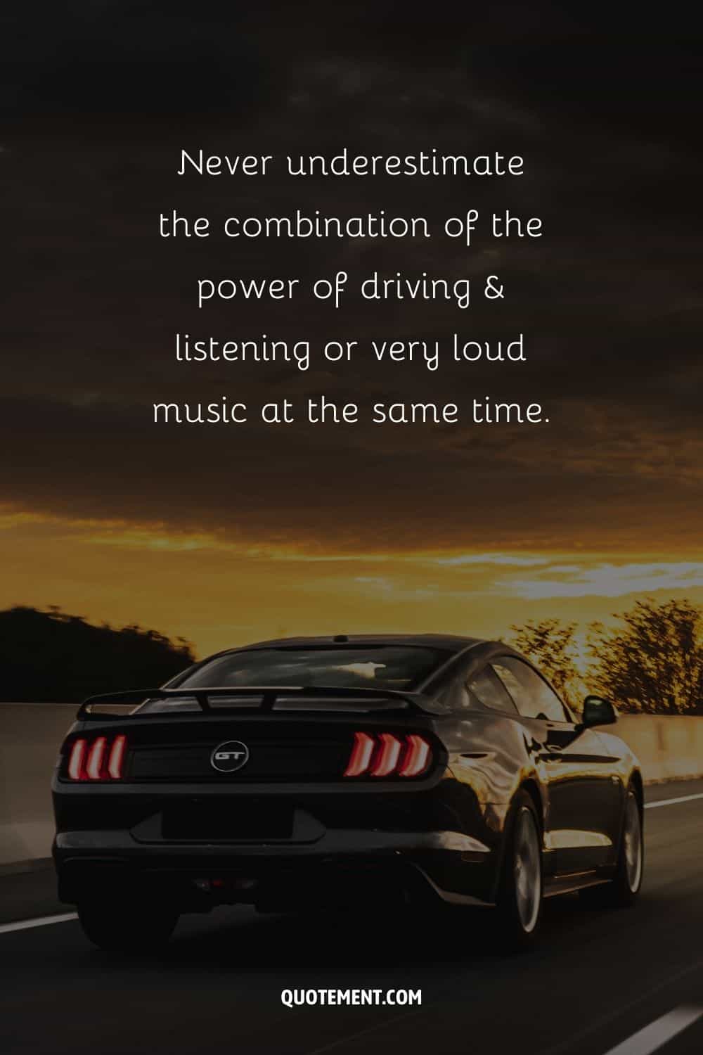 “Never underestimate the combination of the power of driving & listening or very loud music at the same time.”