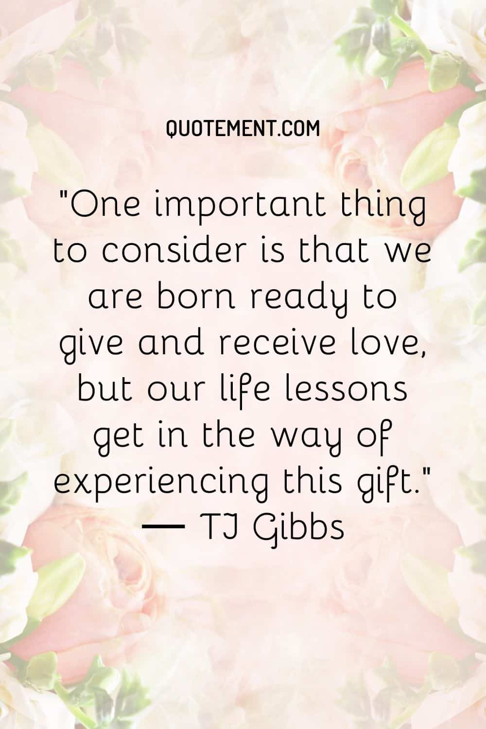 One important thing to consider is that we are born ready to give and receive love, but our life lessons get in the way of experiencing this gift