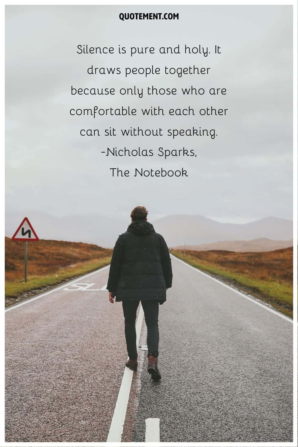 “Silence is pure and holy. It draws people together because only those who are comfortable with each other can sit without speaking.” ― Nicholas Sparks, The Notebook