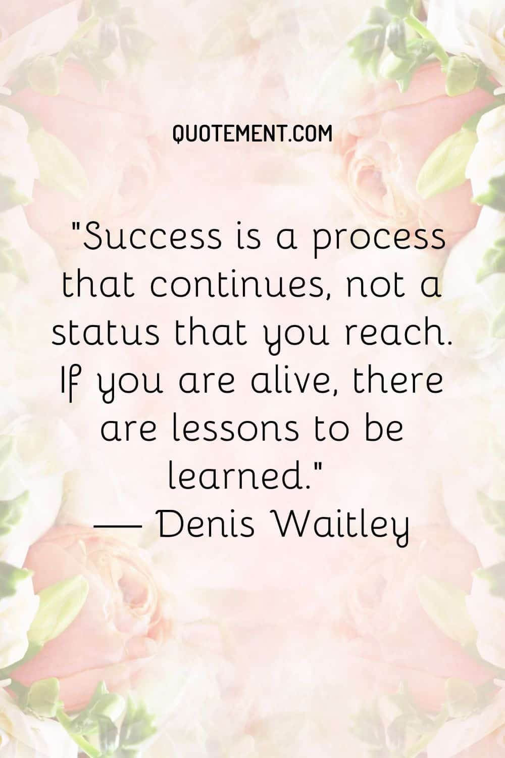 Success is a process that continues, not a status that you reach. If you are alive, there are lessons to be learned