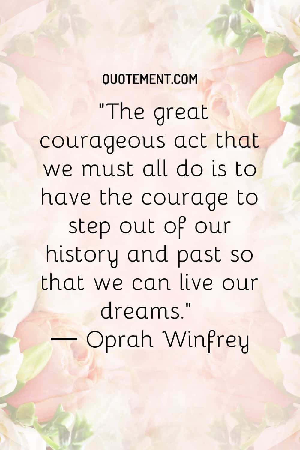 The great courageous act that we must all do is to have the courage to step out of our history and past so that we can live our dreams